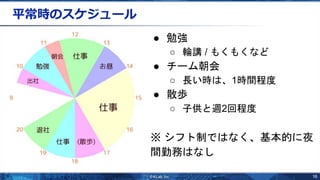 16
平常時のスケジュール
● 勉強
○ 輪講 / もくもくなど
● チーム朝会
○ 長い時は、1時間程度
● 散歩
○ 子供と週2回程度
※ シフト制ではなく、基本的に夜
間勤務はなし
 