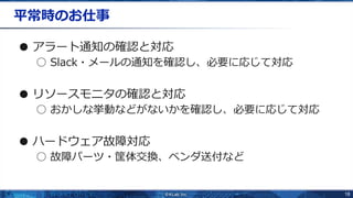 18
平常時のお仕事
● アラート通知の確認と対応
○ Slack・メールの通知を確認し、必要に応じて対応
● リソースモニタの確認と対応
○ おかしな挙動などがないかを確認し、必要に応じて対応
● ハードウェア故障対応
○ 故障パーツ・筐体交換、ベンダ送付など
 