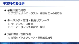 19
平常時のお仕事
● 依頼作業の対応
○ プロジェクトのトラブル・相談などへの対応も
● キャパシティ管理・機材リプレース
○ サーバリソース確保
○ サーバ・スイッチの選定・検証
● 負荷試験・性能改善
○ 新規タイトルリリース・新機能追加時
 