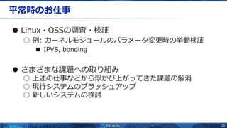 20
平常時のお仕事
● Linux・OSSの調査・検証
○ 例: カーネルモジュールのパラメータ変更時の挙動検証
■ IPVS, bonding
● さまざまな課題への取り組み
○ 上述の仕事などから浮かび上がってきた課題の解消
○ 現行システムのブラッシュアップ
○ 新しいシステムの検討
 
