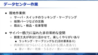 26
データセンター作業
● 現地作業例
○ サーバ・スイッチのラッキング・ケーブリング
○ 故障パーツなどの交換
○ 箱出し・検品・在庫管理
● サイバー感(?)に溢れた非日常的な空間
○ 創意工夫が存分に活かせて、楽しくやりがいあり
■ ラッキング・ケーブリングなど(沼の要素あり)
○ 肉体的にはつらいこともあるかも(個人差あり)
■ 暑い・寒い・乾燥・うるさい・重い・一人は危険
 