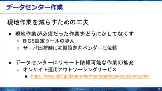 28
データセンター作業
現地作業を減らすための工夫
● 現地作業が必須だった作業をどうにかしてなくす
○ BIOS設定ツールの導入
○ サーバ出荷時に初期設定をベンダーに依頼
● データセンターにリモート依頼可能な作業の拡充
○ オンサイト運用アウトソーシングサービス
■ https://www.idcf.jp/datacenter/managed/ope-outsource.html
 
