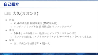 3
自己紹介
山田 大久(おおひさ)
● 所属
○ KLab株式会社 福岡事業所 (2006年入社)
○ エンジニアリング本部 技術統括部 インフラグループ
● 業務
○ DSASという物理サーバを用いたインフラシステムの担当
○ インフラの前は、iアプリのクライアント/サーバサイドをやってました
● 家族
○ 妻、子供(小学校低学年・男)一人
 