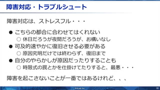 30
障害対応・トラブルシュート
障害対応は、ストレスフル・・・
● こちらの都合に合わせてはくれない
○ 休日だろうが夜間だろうが、お構いなし
● 可及的速やかに復旧させる必要がある
○ 原因究明だけでは終わらず、復旧まで
● 自分のやらかしが原因だったりすることも
○ 時限式の罠とかを仕掛けてたりすると、最悪・・・
障害を起こさないことが一番ではあるけれど、、、
 