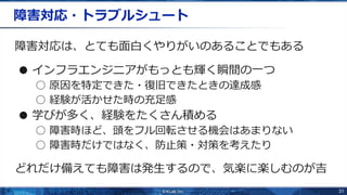 31
障害対応・トラブルシュート
障害対応は、とても面白くやりがいのあることでもある
● インフラエンジニアがもっとも輝く瞬間の一つ
○ 原因を特定できた・復旧できたときの達成感
○ 経験が活かせた時の充足感
● 学びが多く、経験をたくさん積める
○ 障害時ほど、頭をフル回転させる機会はあまりない
○ 障害時だけではなく、防止策・対策を考えたり
どれだけ備えても障害は発生するので、気楽に楽しむのが吉
 