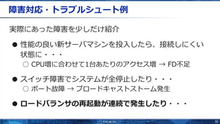 32
障害対応・トラブルシュート例
実際にあった障害を少しだけ紹介
● 性能の良い新サーバマシンを投入したら、接続しにくい
状態に・・・
○ CPU増に合わせて1台あたりのアクセス増 → FD不足
● スイッチ障害でシステムが全停止したり・・・
○ ポート故障 → ブロードキャストストーム発生
● ロードバランサの再起動が連続で発生したり・・・
 