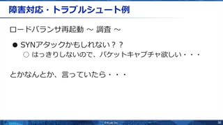 36
障害対応・トラブルシュート例
ロードバランサ再起動 〜 調査 〜
● SYNアタックかもしれない？？
○ はっきりしないので、パケットキャプチャ欲しい・・・
とかなんとか、言っていたら・・・
 