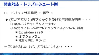 37
障害対応・トラブルシュート例
ロードバランサ再起動 〜 再発 〜
● (幸か不幸か？)再アタックを受けて再起動が再発・・・
○ 早速、パケットダンプ仕掛ける
○ 特定タイトルへのSYNアタックによるDDoSと判明
■ tcp window size 0
■ オプションなし
■ 送信元IPは、バラバラ
一旦は終熄したけど、どうにかしないと・・・
 