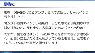 41
最後に
現在、DSASに代わるオンプレ環境での新しいサーバインフ
ラを検討中です
オンプレ環境のインフラ運用は、自分たちで面倒を見なけれ
ばいけないところも多く、大変なこともたくさんあります
ですが、裏を返せば(？)、自分たちで好きにできる余地も多
く、面白いことがたくさん転がっているとも言え、とてもや
りがいのあるお仕事だと思っています
 