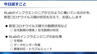 6
今日話すこと
KLabのインフラエンジニアがどのように働いているのかを、
新型コロナウイルス禍の状況も交えて、お話しします
● 新型コロナウイルス禍での勤務状況など
○ 在宅勤務の環境 / 在宅勤務の状況
● KLabのインフラエンジニアのお仕事
○ 平常時
○ データセンター作業
○ 障害対応・トラブルシュート
 