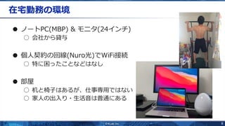 8
在宅勤務の環境
● ノートPC(MBP) & モニタ(24インチ)
○ 会社から貸与
● 個人契約の回線(Nuro光)でWiFi接続
○ 特に困ったことなどはなし
● 部屋
○ 机と椅子はあるが、仕事専用ではない
○ 家人の出入り・生活音は普通にある
 