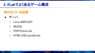 11
2. KLabでよくあるゲーム構成 
使われている技術 
● サーバ 
○ Linux,AWS,GCP 
○ MySQL 
○ PHP,Python,Go 
○ HTML,CSS,JavaScript 
 