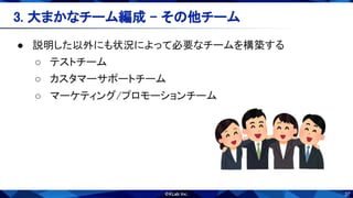 37
● 説明した以外にも状況によって必要なチームを構築する 
○ テストチーム 
○ カスタマーサポートチーム 
○ マーケティング/プロモーションチーム 
3. 大まかなチーム編成 - その他チーム 
 