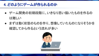 41
● ゲーム開発の初期段階に、いきなり思い描いたものを作るの
は難しい 
● まずは動く状態のものを作り、想像していたものになりそうかを
確認してから作るという流れが多い 
4. どのようにゲームが作られるのか 
 