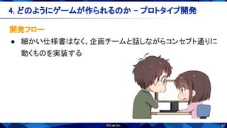 47
開発フロー 
● 細かい仕様書はなく、企画チームと話しながらコンセプト通りに
動くものを実装する 
4. どのようにゲームが作られるのか - プロトタイプ開発 
 