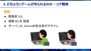 51
体制 
● 開発者 5人 
● 期間 6ヶ月 程度 
● サーバ、UI、Actionの担当者がアサイン 
4. どのようにゲームが作られるのか - コア開発 
 