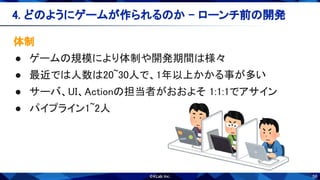 56
体制 
● ゲームの規模により体制や開発期間は様々 
● 最近では人数は20~30人で、1年以上かかる事が多い 
● サーバ、UI、Actionの担当者がおおよそ 1:1:1でアサイン 
● パイプライン1~2人 
4. どのようにゲームが作られるのか - ローンチ前の開発 
 