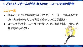 61
ここで一言 
● 決められたことを実装するだけでなく、ユーザーが喜ぶものを
プロジェクトのみんなで考えて作っていくのが楽しい 
● ローンチが出来てユーザーの楽しんでいる声を聞いた時の感
動は忘れられない 
4. どのようにゲームが作られるのか - ローンチ前の開発 
 