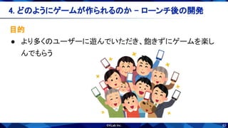 63
目的 
● より多くのユーザーに遊んでいただき、飽きずにゲームを楽し
んでもらう 
4. どのようにゲームが作られるのか - ローンチ後の開発 
 