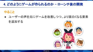 64
やること 
● ユーザーの声を元にゲームを改善しつつ、より面白くなる要素
を追加する 
4. どのようにゲームが作られるのか - ローンチ後の開発 
 
