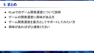 72
5. まとめ 
 
● KLabでのゲーム開発運営について説明 
● ゲームの開発運営に興味がある方 
● ゲーム開発運営を裏方としてサポートしてみたい方 
● 興味があればぜひ連絡ください 
 