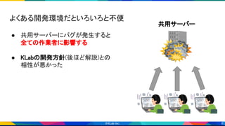 6
 
 
 
共用サーバー 
よくある開発環境だといろいろと不便 
 
● 共用サーバーにバグが発生すると 
全ての作業者に影響する 
 
● KLabの開発方針(後ほど解説)との 
相性が悪かった 
 