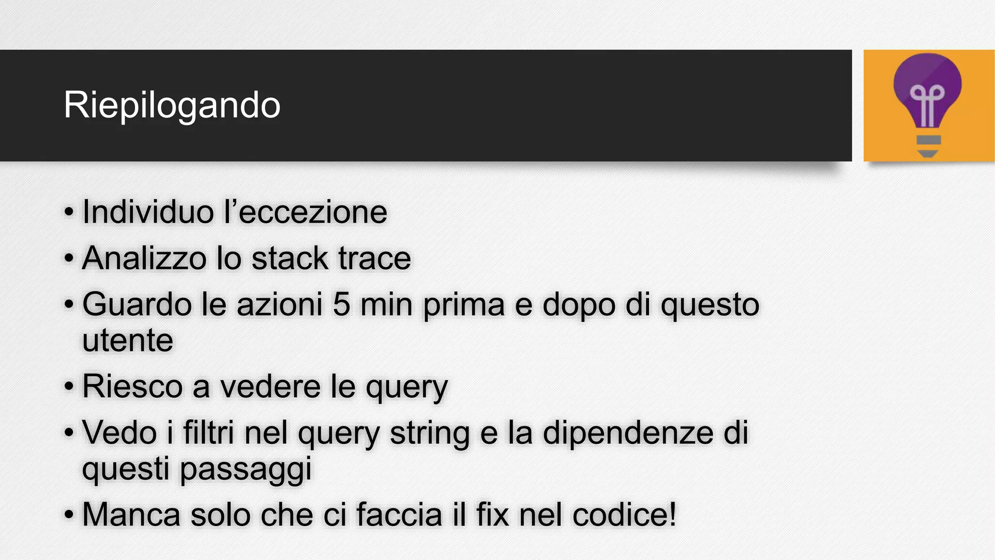 Riepilogando
• Individuo l’eccezione
• Analizzo lo stack trace
• Guardo le azioni 5 min prima e dopo di questo
utente
• Riesco a vedere le query
• Vedo i filtri nel query string e la dipendenze di
questi passaggi
• Manca solo che ci faccia il fix nel codice!
 