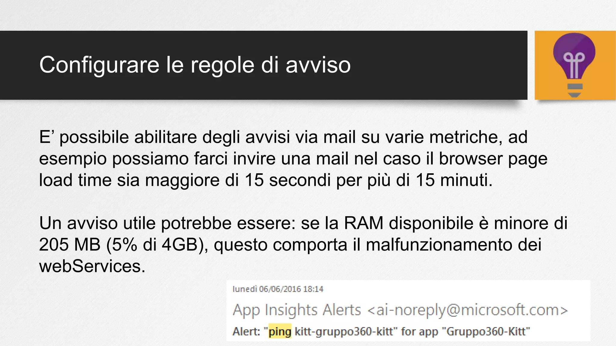 Configurare le regole di avviso
E’ possibile abilitare degli avvisi via mail su varie metriche, ad
esempio possiamo farci invire una mail nel caso il browser page
load time sia maggiore di 15 secondi per più di 15 minuti.
Un avviso utile potrebbe essere: se la RAM disponibile è minore di
205 MB (5% di 4GB), questo comporta il malfunzionamento dei
webServices.
 