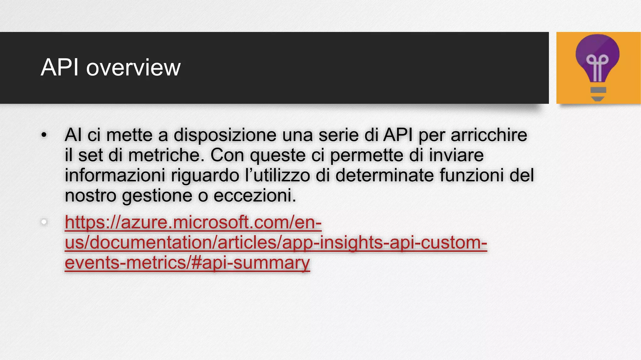 API overview
• AI ci mette a disposizione una serie di API per arricchire
il set di metriche. Con queste ci permette di inviare
informazioni riguardo l’utilizzo di determinate funzioni del
nostro gestione o eccezioni.
• https://azure.microsoft.com/en-
us/documentation/articles/app-insights-api-custom-
events-metrics/#api-summary
 