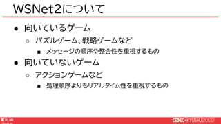 © KLab Inc. 2022
● 向いているゲーム
○ パズルゲーム、戦略ゲームなど
■ メッセージの順序や整合性を重視するもの
● 向いていないゲーム
○ アクションゲームなど
■ 処理順序よりもリアルタイム性を重視するもの
WSNet2について
 