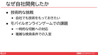 © KLab Inc. 2022
なぜ自社開発したか
● 技術的な挑戦
￭ 自社でも技術をもっておきたい
● モバイルオンラインゲームでの課題
￭ 一時的な切断への対応
￭ 複雑な検索条件での入室
 
