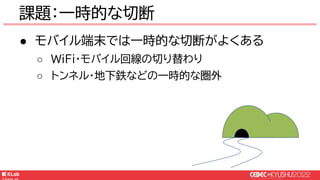 © KLab Inc. 2022
● モバイル端末では一時的な切断がよくある
○ WiFi・モバイル回線の切り替わり
○ トンネル・地下鉄などの一時的な圏外
課題：一時的な切断
 
