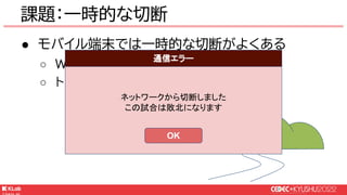 © KLab Inc. 2022
● モバイル端末では一時的な切断がよくある
○ WiFi・モバイル回線の切り替わり
○ トンネル・地下鉄などの一時的な圏外
課題：一時的な切断
ネットワークから切断しました
この試合は敗北になります
通信エラー
OK
 