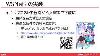 © KLab Inc. 2022
● 1リクエストで検索から入室まで可能に
￭ 接続を待たずに入室確定
￭ 複雑な条件での検索に対応
○ 「KLabTechBook Vol.9」で少し紹介
○ https://www.klab.com/jp/blog/tech/2022/tbf12.html
○ 電子版無料頒布中
WSNet2の実装
 