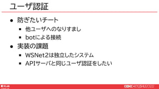 © KLab Inc. 2022
● 防ぎたいチート
￭ 他ユーザへのなりすまし
￭ botによる接続
● 実装の課題
￭ WSNet2は独立したシステム
￭ APIサーバと同じユーザ認証をしたい
ユーザ認証
 
