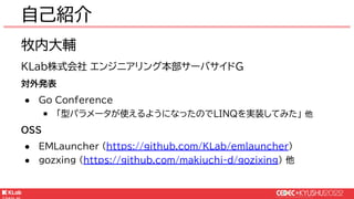 © KLab Inc. 2022
自己紹介
牧内大輔
KLab株式会社 エンジニアリング本部サーバサイドG
対外発表
● Go Conference
￭ 「型パラメータが使えるようになったのでLINQを実装してみた」 他
OSS
● EMLauncher (https://github.com/KLab/emlauncher)
● gozxing (https://github.com/makiuchi-d/gozixing) 他
 