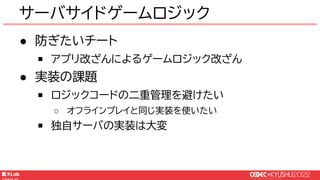 © KLab Inc. 2022
● 防ぎたいチート
￭ アプリ改ざんによるゲームロジック改ざん
● 実装の課題
￭ ロジックコードの二重管理を避けたい
○ オフラインプレイと同じ実装を使いたい
￭ 独自サーバの実装は大変
サーバサイドゲームロジック
 