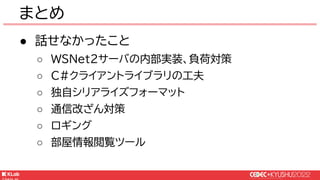 © KLab Inc. 2022
● 話せなかったこと
○ WSNet2サーバの内部実装、負荷対策
○ C#クライアントライブラリの工夫
○ 独自シリアライズフォーマット
○ 通信改ざん対策
○ ロギング
○ 部屋情報閲覧ツール
まとめ
 
