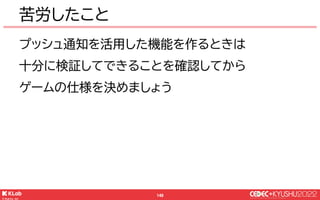 © KLab Inc. 2022
149
苦労したこと
プッシュ通知を活用した機能を作るときは
十分に検証してできることを確認してから
ゲームの仕様を決めましょう
 