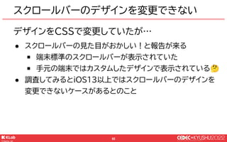 © KLab Inc. 2022
93
デザインをCSSで変更していたが…
● スクロールバーの見た目がおかしい！と報告が来る
￭ 端末標準のスクロールバーが表示されていた
￭ 手元の端末ではカスタムしたデザインで表示されている🤔
● 調査してみるとiOS13以上ではスクロールバーのデザインを
変更できないケースがあるとのこと
スクロールバーのデザインを変更できない
 