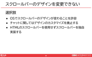 © KLab Inc. 2022
95
選択肢
● OSでスクロールバーのデザインが変わることを許容
● チャットに関してはデザインのカスタマイズを廃止する
● HTMLのスクロールバーを使用せずスクロールバーを独自
実装する
スクロールバーのデザインを変更できない
 