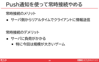 © KLab Inc. 2022
107
常時接続のメリット
● サーバ側からリアルタイムでクライアントに情報送信
常時接続のデメリット
● サーバに負荷がかかる
￭ 特に今回は規模が大きいゲーム
Push通知を使って常時接続やめる
Push通...