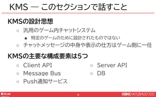 © KLab Inc. 2022
13
汎用的なゲーム内チャットシステム
● 開発もシステム運用も完全に分離
● ゲームシステムとは疎結合
￭ ゲーム側とはAPIでやり取り
￭ マイクロサービス ( Not! ライブラリ )
KMS ― 設計思...