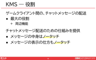 © KLab Inc. 2022
16
KMS ― 役割
ゲームクライアント間の、チャットメッセージの配送
● 最大の役割
+ 周辺機能
チャットメッセージ配送のための仕組みを提供
● メッセージの中身はノータッチ
● メッセージの表示の仕方も...