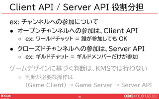 © KLab Inc. 2022
31
ex: チャンネルへの参加について
● オープンチャンネルへの参加は、Client API
○ ex: ワールドチャット = 誰が参加しても OK
● クローズドチャンネルへの参加は、Server API...