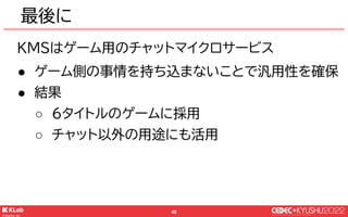 © KLab Inc. 2022
46
この後のセクションに向けて
KMSは Kubernetes上で運用
KMSはゲーム用のチャットマイクロサービス
○ チャットメッセージ配送のための仕組みを提供
○ チャットメッセージの中身や表示はゲームク...