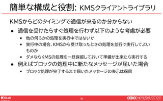 © KLab Inc. 2022
77
● チャットの表示(UI)部分を担当
● ネットワーク上のウェブページで
はなく、アプリに同梱するローカ
ルのHTMLファイルを参照
簡単な構成と役割: WebView
クライアント(Unity)
Web...