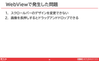 © KLab Inc. 2022
93
デザインをCSSで変更していたが…
● スクロールバーの見た目がおかしい！と報告が来る
￭ 端末標準のスクロールバーが表示されていた
￭ 手元の端末ではカスタムしたデザインで表示されている🤔
● 調査して...