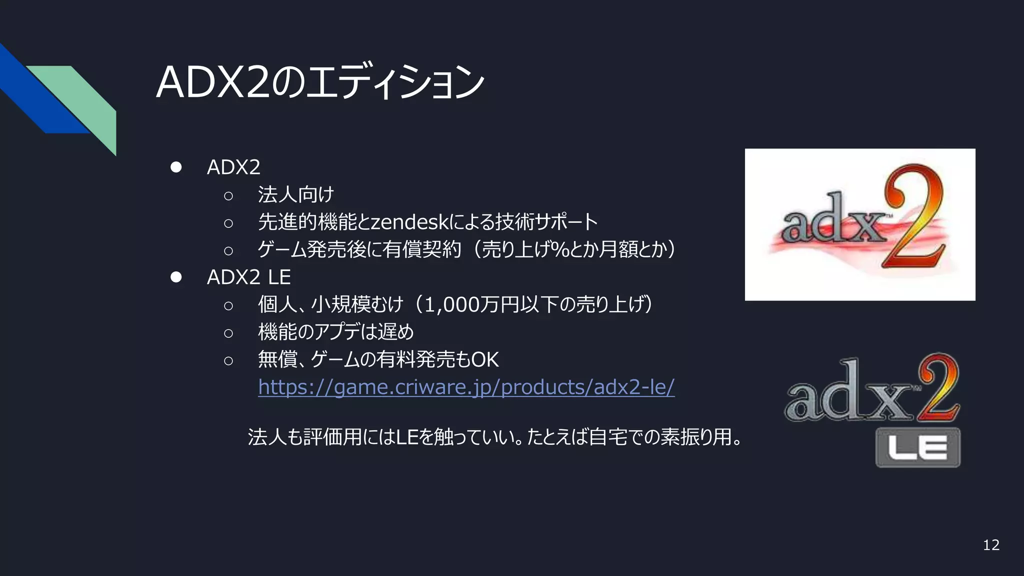 ADX2のエディション
● ADX2
○ 法人向け
○ 先進的機能とzendeskによる技術サポート
○ ゲーム発売後に有償契約（売り上げ％とか月額とか）
● ADX2 LE
○ 個人、小規模むけ（1,000万円以下の売り上げ）
○ 機能のアプデは遅め
○ 無償、ゲームの有料発売もOK
https://game.criware.jp/products/adx2-le/
法人も評価用にはLEを触っていい。たとえば自宅での素振り用。
12
 