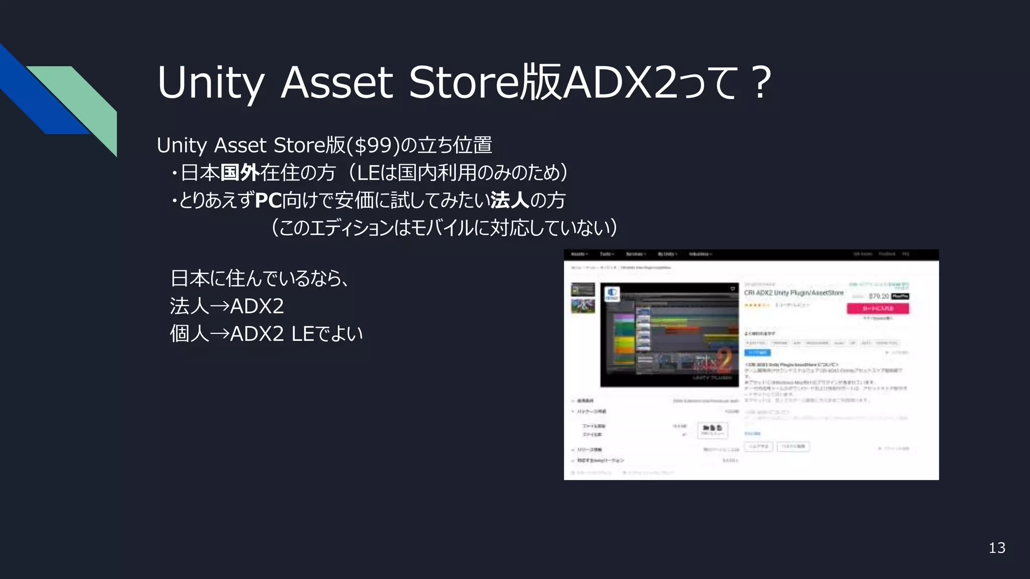 Unity Asset Store版ADX2って？
Unity Asset Store版($99)の立ち位置
・日本国外在住の方（LEは国内利用のみのため）
・とりあえずPC向けで安価に試してみたい法人の方
（このエディションはモバイルに対応していない）
日本に住んでいるなら、
法人→ADX2
個人→ADX2 LEでよい
13
 